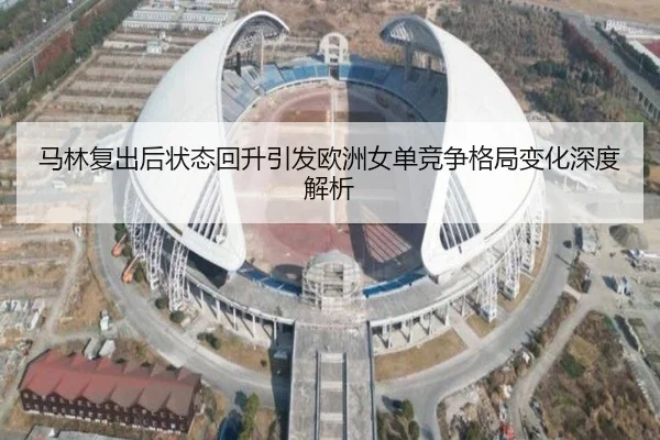 马林复出后状态回升引发欧洲女单竞争格局变化深度解析